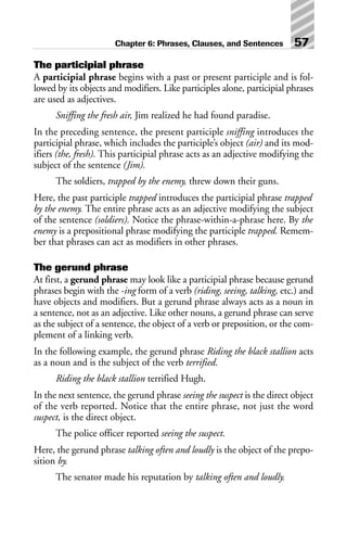 The participial phrase
A participial phrase begins with a past or present participle and is fol-
lowed by its objects and modifiers. Like participles alone, participial phrases
are used as adjectives.
Sniffing the fresh air, Jim realized he had found paradise.
In the preceding sentence, the present participle sniffing introduces the
participial phrase, which includes the participle’s object (air) and its mod-
ifiers (the, fresh). This participial phrase acts as an adjective modifying the
subject of the sentence (Jim).
The soldiers, trapped by the enemy, threw down their guns.
Here, the past participle trapped introduces the participial phrase trapped
by the enemy. The entire phrase acts as an adjective modifying the subject
of the sentence (soldiers). Notice the phrase-within-a-phrase here. By the
enemy is a prepositional phrase modifying the participle trapped. Remem-
ber that phrases can act as modifiers in other phrases.
The gerund phrase
At first, a gerund phrase may look like a participial phrase because gerund
phrases begin with the -ing form of a verb (riding, seeing, talking, etc.) and
have objects and modifiers. But a gerund phrase always acts as a noun in
a sentence, not as an adjective. Like other nouns, a gerund phrase can serve
as the subject of a sentence, the object of a verb or preposition, or the com-
plement of a linking verb.
In the following example, the gerund phrase Riding the black stallion acts
as a noun and is the subject of the verb terrified.
Riding the black stallion terrified Hugh.
In the next sentence, the gerund phrase seeing the suspect is the direct object
of the verb reported. Notice that the entire phrase, not just the word
suspect, is the direct object.
The police officer reported seeing the suspect.
Here, the gerund phrase talking often and loudly is the object of the prepo-
sition by.
The senator made his reputation by talking often and loudly.
Chapter 6: Phrases, Clauses, and Sentences 57
 