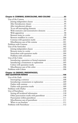 Chapter 9: COMMAS, SEMICOLONS, AND COLONS . . . . . . . . . . . . .93
Uses of the Comma . . . . . . . . . . . . . . . . . . . . . . . . . . . . . . . . . . . . . .93
Joining independent clauses . . . . . . . . . . . . . . . . . . . . . . . . . . . . .94
After Introductory clauses . . . . . . . . . . . . . . . . . . . . . . . . . . . . . . .95
After introductory phrases . . . . . . . . . . . . . . . . . . . . . . . . . . . . . .95
To set off interrupting elements . . . . . . . . . . . . . . . . . . . . . . . . . .96
With restrictive and nonrestrictive elements . . . . . . . . . . . . . . . . .97
With appositives . . . . . . . . . . . . . . . . . . . . . . . . . . . . . . . . . . . . . .98
Between items in a series . . . . . . . . . . . . . . . . . . . . . . . . . . . . . . . .99
Between modifiers in a series . . . . . . . . . . . . . . . . . . . . . . . . . . . .100
Commas with quotation marks . . . . . . . . . . . . . . . . . . . . . . . . . .101
Miscellaneous uses of the comma . . . . . . . . . . . . . . . . . . . . . . . .101
Problems with Commas . . . . . . . . . . . . . . . . . . . . . . . . . . . . . . . . . .102
Uses of the Semicolon . . . . . . . . . . . . . . . . . . . . . . . . . . . . . . . . . . .102
Joining independent clauses . . . . . . . . . . . . . . . . . . . . . . . . . . . .102
Between items in a series . . . . . . . . . . . . . . . . . . . . . . . . . . . . . . .103
Semicolons with quotation marks . . . . . . . . . . . . . . . . . . . . . . . .104
Problems with semicolons . . . . . . . . . . . . . . . . . . . . . . . . . . . . . .104
Uses of the Colon . . . . . . . . . . . . . . . . . . . . . . . . . . . . . . . . . . . . . .104
Introducing a quotation or formal statement . . . . . . . . . . . . . . . .105
Introducing a restatement or explanation . . . . . . . . . . . . . . . . . .105
Colons with quotation marks . . . . . . . . . . . . . . . . . . . . . . . . . . .106
Miscellaneous uses of the colon . . . . . . . . . . . . . . . . . . . . . . . . . .106
Problems with Colons . . . . . . . . . . . . . . . . . . . . . . . . . . . . . . . . . . .106
Chapter 10: DASHES, PARENTHESES,
AND QUOTATION MARKS . . . . . . . . . . . . . . . . . . . . . . . . . . . . . . . . . . .108
Uses of the Dash . . . . . . . . . . . . . . . . . . . . . . . . . . . . . . . . . . . . . . .108
Interrupting a sentence . . . . . . . . . . . . . . . . . . . . . . . . . . . . . . . .108
Introducing a restatement or explanation . . . . . . . . . . . . . . . . . .109
Dashes with commas . . . . . . . . . . . . . . . . . . . . . . . . . . . . . . . . . .109
Dashes with quotation marks . . . . . . . . . . . . . . . . . . . . . . . . . . .109
Problems with Dashes . . . . . . . . . . . . . . . . . . . . . . . . . . . . . . . . . . .109
Uses of Parentheses . . . . . . . . . . . . . . . . . . . . . . . . . . . . . . . . . . . . .110
Setting off incidental information . . . . . . . . . . . . . . . . . . . . . . . .110
Other punctuation marks with parentheses . . . . . . . . . . . . . . . . .110
Punctuation within parentheses . . . . . . . . . . . . . . . . . . . . . . . . . .111
Miscellaneous uses of parentheses . . . . . . . . . . . . . . . . . . . . . . . .111
When to use brackets . . . . . . . . . . . . . . . . . . . . . . . . . . . . . . . . .111
Problems with Parentheses . . . . . . . . . . . . . . . . . . . . . . . . . . . . . . . .112
 