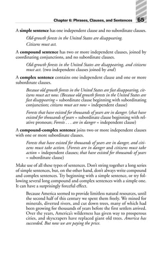 A simple sentence has one independent clause and no subordinate clauses.
Old-growth forests in the United States are disappearing.
Citizens must act.
A compound sentence has two or more independent clauses, joined by
coordinating conjunctions, and no subordinate clauses.
Old-growth forests in the United States are disappearing, and citizens
must act. (two independent clauses joined by and)
A complex sentence contains one independent clause and one or more
subordinate clauses.
Because old growth forests in the United States are fast disappearing, cit-
izens must act now. (Because old growth forests in the United States are
fast disappearing = subordinate clause beginning with subordinating
conjunction; citizens must act now = independent clause)
Forests that have existed for thousands of years are in danger. (that have
existed for thousands of years = subordinate clause beginning with rel-
ative pronoun; Forests . . . are in danger = independent clause)
A compound-complex sentence joins two or more independent clauses
with one or more subordinate clauses.
Forests that have existed for thousands of years are in danger, and citi-
zens must take action. (Forests are in danger and citizens must take
action = independent clauses; that have existed for thousands of years
= subordinate clause)
Make use of all these types of sentences. Don’t string together a long series
of simple sentences, but, on the other hand, don’t always write compound
and complex sentences. Try beginning with a simple sentence, or try fol-
lowing several long compound and complex sentences with a simple one.
It can have a surprisingly forceful effect.
Because America seemed to provide limitless natural resources, until
the second half of this century we spent them freely. We mined for
minerals, diverted rivers, and cut down trees, many of which had
been growing for thousands of years before the first settlers arrived.
Over the years, America’s wilderness has given way to prosperous
cities, and skyscrapers have replaced giant old trees. America has
succeeded. But now we are paying the price.
Chapter 6: Phrases, Clauses, and Sentences 65
 