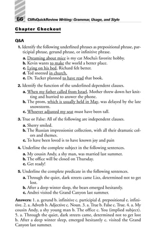 Chapter Checkout
Q&A
1. Identify the following underlined phrases as prepositional phrase, par-
ticipial phrase, gerund phrase, or infinitive phrase.
a. Dreaming about mice is my cat Mocha’s favorite hobby.
b. Kevin wants to make the world a better place.
c. Lying on his bed, Richard felt better.
d. Ted sneezed in church.
e. Dr. Tucker planned to have read that book.
2. Identify the function of the underlined dependent clauses.
a. When my father called from Israel, Mother threw down her knit-
ting and hurried to answer the phone.
b. The prom, which is usually held in May, was delayed by the late
snowstorm.
c. Whoever adjusted my seat must have been tall.
3. True or False: All of the following are independent clauses.
a. Sherry smiled.
b. The Russian impressionist collection, with all their dramatic col-
ors and themes.
c. To have been loved is to have known joy and pain
4. Underline the complete subject in the following sentences.
a. My cousin Andy, a shy man, was married last summer.
b. The office will be closed on Thursday.
c. Get ready!
5. Underline the complete predicate in the following sentences.
a. Through the quiet, dark streets came Lizz, determined not to get
lost.
b. After a deep winter sleep, the bears emerged hesitantly.
c. Andrei visited the Grand Canyon last summer.
Answers: 1. a. gerund b. infinitive c. participial d. prepositional e. infini-
tive. 2. a. Adverb b. Adjective c. Noun. 3. a. True b. False c. True. 4. a. My
cousin Andy, a shy young man b. The office c. You (implied subject).
5. a. Through the quiet, dark streets came, determined not to get lost
b. After a deep winter sleep, emerged hesitantly c. visited the Grand
Canyon last summer.
66 CliffsQuickReview Writing: Grammar, Usage, and Style
 
