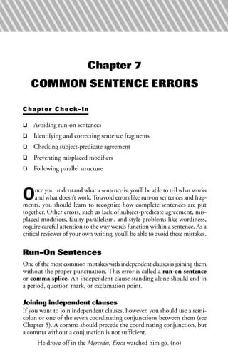 Chapter 7
COMMON SENTENCE ERRORS
Chapter Check-In
❑ Avoiding run-on sentences
❑ Identifying and correcting sentence fragments
❑ Checking subject-predicate agreement
❑ Preventing misplaced modifiers
❑ Following parallel structure
Once you understand what a sentence is, you’ll be able to tell what works
and what doesn’t work. To avoid errors like run-on sentences and frag-
ments, you should learn to recognize how complete sentences are put
together. Other errors, such as lack of subject-predicate agreement, mis-
placed modifiers, faulty parallelism, and style problems like wordiness,
require careful attention to the way words function within a sentence. As a
critical reviewer of your own writing, you’ll be able to avoid these mistakes.
Run-On Sentences
One of the most common mistakes with independent clauses is joining them
without the proper punctuation. This error is called a run-on sentence
or comma splice. An independent clause standing alone should end in
a period, question mark, or exclamation point.
Joining independent clauses
If you want to join independent clauses, however, you should use a semi-
colon or one of the seven coordinating conjunctions between them (see
Chapter 5). A comma should precede the coordinating conjunction, but
a comma without a conjunction is not sufficient.
He drove off in the Mercedes, Erica watched him go. (no)
 