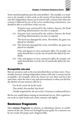 Some transitional phrases pose the same problem—for example, as a result,
even so, for example, in other words, on the contrary. If you keep in mind the
rule that independent clauses can be joined with a comma only when the
comma is followed by one of the seven coordinating conjunctions, you
should be able to avoid these tricky run-ons.
Scientists were convinced by the evidence; however, the Food
and Drug Administration was slow to respond.
NOT Scientists were convinced by the evidence, however, the Food
and Drug Administration was slow to respond.
The hurricane damaged the arena. Nevertheless, the game was
played on schedule.
NOT The hurricane damaged the arena, nevertheless, the game was
played on schedule.
Folic acid appears to exert a protective effect. For example, one
study showed that it cut the rate of neural tube defects by two-
thirds.
NOT Folic acid appears to exert a protective effect, for example, one
study showed that it cut the rate of neural tube defects by two-
thirds.
Acceptable run-ons
Run-on sentences such as the ones described above are basic errors. Occa-
sionally, however, joining independent clauses with only a comma may be
acceptable—for example, when the clauses are very short and have the
same form, when the tone is easy and conversational, or when you feel that
the rhythm of your sentence calls for it.
Live by the sword, die by the sword.
They smiled, they touched, they kissed.
I hardly recognized her, she was so thin. (A because is understood here.)
But be very careful about creating an intentional run-on. Have a good rea-
son to do so; don’t break such a basic sentence rule lightly.
Sentence Fragments
Most sentence fragments are phrases, or subordinate clauses, or combi-
nations of the two. Don’t ever let length be your guide, for a sentence can
be two words (He jumps) and a fragment fifty.
Chapter 7: Common Sentence Errors 69
 