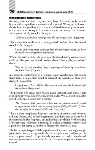 Recognizing fragments
At first glance, a sentence fragment may look like a sentence because it
begins with a capital letter and ends with a period. When you look more
closely, however, you’ll see that the group of words is missing one or more
of the three elements required to make it a sentence: a subject, a predicate,
and a grammatically complete thought.
Unless you want more coverage than the newspaper story. (fragment)
This is a subordinate clause. It is missing an independent clause that would
complete the thought.
Unless you want more coverage than the newspaper story, we have
made all the arrangements. (sentence)
When you write sentences beginning with subordinating conjunctions,
make sure that you have an independent clause following the subordinate
clause.
We saw the boys standing there. Laughing and throwing cans all over
the front lawn. (fragment)
A sentence here is followed by a fragment, a participial phrase that cannot
stand alone. The problem could be solved if the period after there were
changed to a comma.
He pointed at Mrs. Wolfe. The woman who wore the hard hat and
the tool belt. (fragment)
The pronoun who makes this a relative clause that can’t stand alone. It acts
as an appositive (see Chapter 3) identifying Mrs. Wolfe, and it should be
joined to the main clause with a comma.
The chairman of the committee, whose term was dependent on his party’s
being in power, which was, according to most of the polls, unlikely to be
the case after the next general election. (fragment)
This is a more complicated fragment, consisting of a subject and two sub-
ordinate clauses, each containing phrases. You don’t need to identify all
the elements in this fragment, but realize that a predicate for the subject
of the sentence (chairman) is missing. To make a complete sentence, add
a predicate, for example, insisted on bringing the motion to a vote.
The last example is typical of the sophisticated fragments that might escape
your notice. Keep your eye on the three key requirements: subject, predi-
cate, complete thought. It’s particularly important to check a complicated
sentence you’ve written just to make sure it isn’t a complicated fragment
instead.
70 CliffsQuickReview Writing: Grammar, Usage, and Style
 