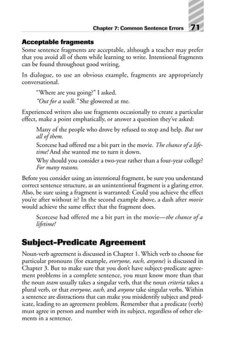 Acceptable fragments
Some sentence fragments are acceptable, although a teacher may prefer
that you avoid all of them while learning to write. Intentional fragments
can be found throughout good writing.
In dialogue, to use an obvious example, fragments are appropriately
conversational.
“Where are you going?” I asked.
“Out for a walk.” She glowered at me.
Experienced writers also use fragments occasionally to create a particular
effect, make a point emphatically, or answer a question they’ve asked:
Many of the people who drove by refused to stop and help. But not
all of them.
Scorcese had offered me a bit part in the movie. The chance of a life-
time! And she wanted me to turn it down.
Why should you consider a two-year rather than a four-year college?
For many reasons.
Before you consider using an intentional fragment, be sure you understand
correct sentence structure, as an unintentional fragment is a glaring error.
Also, be sure using a fragment is warranted: Could you achieve the effect
you’re after without it? In the second example above, a dash after movie
would achieve the same effect that the fragment does.
Scorcese had offered me a bit part in the movie—the chance of a
lifetime!
Subject-Predicate Agreement
Noun-verb agreement is discussed in Chapter 1. Which verb to choose for
particular pronouns (for example, everyone, each, anyone) is discussed in
Chapter 3. But to make sure that you don’t have subject-predicate agree-
ment problems in a complete sentence, you must know more than that
the noun team usually takes a singular verb, that the noun criteria takes a
plural verb, or that everyone, each, and anyone take singular verbs. Within
a sentence are distractions that can make you misidentify subject and pred-
icate, leading to an agreement problem. Remember that a predicate (verb)
must agree in person and number with its subject, regardless of other ele-
ments in a sentence.
Chapter 7: Common Sentence Errors 71
 