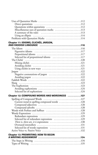 Uses of Quotation Marks . . . . . . . . . . . . . . . . . . . . . . . . . . . . . . . . .112
Direct quotations . . . . . . . . . . . . . . . . . . . . . . . . . . . . . . . . . . . .112
Quotations within quotations . . . . . . . . . . . . . . . . . . . . . . . . . . .112
Miscellaneous uses of quotation marks . . . . . . . . . . . . . . . . . . . .113
A summary of the rules . . . . . . . . . . . . . . . . . . . . . . . . . . . . . . .113
Using an ellipsis . . . . . . . . . . . . . . . . . . . . . . . . . . . . . . . . . . . . .114
Problems with Quotation Marks . . . . . . . . . . . . . . . . . . . . . . . . . . .114
Chapter 11: IDIOMS, CLICHÉS, JARGON,
AND FADDISH LANGUAGE . . . . . . . . . . . . . . . . . . . . . . . . . . . . . . . . . .116
The Idiom . . . . . . . . . . . . . . . . . . . . . . . . . . . . . . . . . . . . . . . . . . .116
Figurative idioms . . . . . . . . . . . . . . . . . . . . . . . . . . . . . . . . . . . .117
Prepositional idioms . . . . . . . . . . . . . . . . . . . . . . . . . . . . . . . . . .117
Selected list of prepositional idioms . . . . . . . . . . . . . . . . . . . . . .117
The Cliché . . . . . . . . . . . . . . . . . . . . . . . . . . . . . . . . . . . . . . . . . . .120
Mixing clichés . . . . . . . . . . . . . . . . . . . . . . . . . . . . . . . . . . . . . . .121
Avoiding clichés . . . . . . . . . . . . . . . . . . . . . . . . . . . . . . . . . . . . .121
Using clichés in new ways . . . . . . . . . . . . . . . . . . . . . . . . . . . . . .121
Jargon . . . . . . . . . . . . . . . . . . . . . . . . . . . . . . . . . . . . . . . . . . . . . . .122
Negative connotations of jargon . . . . . . . . . . . . . . . . . . . . . . . . .122
Avoiding jargon . . . . . . . . . . . . . . . . . . . . . . . . . . . . . . . . . . . . . .122
Faddish Words . . . . . . . . . . . . . . . . . . . . . . . . . . . . . . . . . . . . . . . . .122
Slang . . . . . . . . . . . . . . . . . . . . . . . . . . . . . . . . . . . . . . . . . . . . . . . .123
The Euphemism . . . . . . . . . . . . . . . . . . . . . . . . . . . . . . . . . . . . . . .123
Avoiding euphemisms . . . . . . . . . . . . . . . . . . . . . . . . . . . . . . . . .124
Selected list of euphemisms . . . . . . . . . . . . . . . . . . . . . . . . . . . . .124
Chapter 12: COMPOUND WORDS AND WORDINESS . . . . . . . . . . .127
Spelling of Compound Words . . . . . . . . . . . . . . . . . . . . . . . . . . . . .127
Current trend in spelling compound words . . . . . . . . . . . . . . . . .128
Compound adjectives . . . . . . . . . . . . . . . . . . . . . . . . . . . . . . . . .128
Compound adverbs . . . . . . . . . . . . . . . . . . . . . . . . . . . . . . . . . . .128
Words with Prefixes and Suffixes . . . . . . . . . . . . . . . . . . . . . . . . . . .128
Wordy Expressions . . . . . . . . . . . . . . . . . . . . . . . . . . . . . . . . . . . . . .129
Redundant expressions . . . . . . . . . . . . . . . . . . . . . . . . . . . . . . . .129
Selected list of redundant expressions . . . . . . . . . . . . . . . . . . . . .129
There is, there are, it is expressions . . . . . . . . . . . . . . . . . . . . . . . .130
Overused intensifiers . . . . . . . . . . . . . . . . . . . . . . . . . . . . . . . . . .131
Selected list of wordy expressions . . . . . . . . . . . . . . . . . . . . . . . .131
Active Voice vs. Passive Voice . . . . . . . . . . . . . . . . . . . . . . . . . . . . . .132
Chapter 13: PREWRITING: HOW TO BEGIN
A WRITING ASSIGNMENT . . . . . . . . . . . . . . . . . . . . . . . . . . . . . . . . . . .134
The Steps in Writing . . . . . . . . . . . . . . . . . . . . . . . . . . . . . . . . . . . .134
Types of Writing . . . . . . . . . . . . . . . . . . . . . . . . . . . . . . . . . . . . . . .135
 