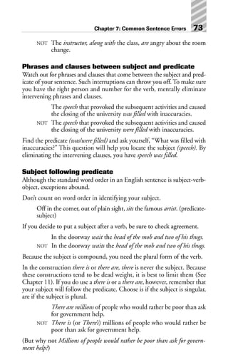 NOT The instructor, along with the class, are angry about the room
change.
Phrases and clauses between subject and predicate
Watch out for phrases and clauses that come between the subject and pred-
icate of your sentence. Such interruptions can throw you off. To make sure
you have the right person and number for the verb, mentally eliminate
intervening phrases and clauses.
The speech that provoked the subsequent activities and caused
the closing of the university was filled with inaccuracies.
NOT The speech that provoked the subsequent activities and caused
the closing of the university were filled with inaccuracies.
Find the predicate (was/were filled) and ask yourself, “What was filled with
inaccuracies?” This question will help you locate the subject (speech). By
eliminating the intervening clauses, you have speech was filled.
Subject following predicate
Although the standard word order in an English sentence is subject-verb-
object, exceptions abound.
Don’t count on word order in identifying your subject.
Off in the comer, out of plain sight, sits the famous artist. (predicate-
subject)
If you decide to put a subject after a verb, be sure to check agreement.
In the doorway wait the head of the mob and two of his thugs.
NOT In the doorway waits the head of the mob and two of his thugs.
Because the subject is compound, you need the plural form of the verb.
In the construction there is or there are, there is never the subject. Because
these constructions tend to be dead weight, it is best to limit them (See
Chapter 11). If you do use a there is or a there are, however, remember that
your subject will follow the predicate. Choose is if the subject is singular,
are if the subject is plural.
There are millions of people who would rather be poor than ask
for government help.
NOT There is (or There’s) millions of people who would rather be
poor than ask for government help.
(But why not Millions of people would rather be poor than ask for govern-
ment help?)
Chapter 7: Common Sentence Errors 73
 