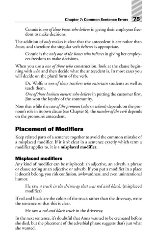 Connie is one of those bosses who believe in giving their employees free-
dom to make decisions.
The addition of only makes it clear that the antecedent is one rather than
bosses, and therefore the singular verb believes is appropriate.
Connie is the only one of the bosses who believes in giving her employ-
ees freedom to make decisions.
When you use a one of those who construction, look at the clause begin-
ning with who and then decide what the antecedent is. In most cases you
will decide on the plural form of the verb.
Dr. Wolfe is one of those teachers who entertain students as well as
teach them.
One of those business owners who believe in putting the customer first,
Jim won the loyalty of the community.
Note that while the case of the pronoun (who or whom) depends on the pro-
noun’s role in its own clause (see Chapter 6), the number of the verb depends
on the pronoun’s antecedent.
Placement of Modifiers
Keep related parts of a sentence together to avoid the common mistake of
a misplaced modifier. If it isn’t clear in a sentence exactly which term a
modifier applies to, it is a misplaced modifier.
Misplaced modifiers
Any kind of modifier can be misplaced: an adjective, an adverb, a phrase
or clause acting as an adjective or adverb. If you put a modifier in a place
it doesn’t belong, you risk confusion, awkwardness, and even unintentional
humor.
He saw a truck in the driveway that was red and black. (misplaced
modifier)
If red and black are the colors of the truck rather than the driveway, write
the sentence so that this is clear.
He saw a red and black truck in the driveway.
In the next sentence, it’s doubtful that Anna wanted to be cremated before
she died, but the placement of the adverbial phrase suggests that’s just what
she wanted.
Chapter 7: Common Sentence Errors 75
 