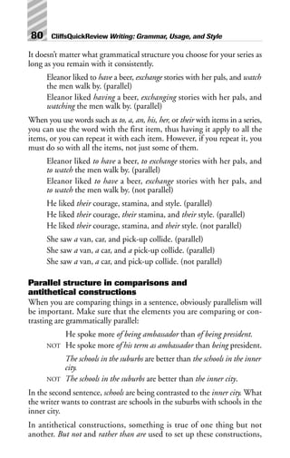 It doesn’t matter what grammatical structure you choose for your series as
long as you remain with it consistently.
Eleanor liked to have a beer, exchange stories with her pals, and watch
the men walk by. (parallel)
Eleanor liked having a beer, exchanging stories with her pals, and
watching the men walk by. (parallel)
When you use words such as to, a, an, his, her, or their with items in a series,
you can use the word with the first item, thus having it apply to all the
items, or you can repeat it with each item. However, if you repeat it, you
must do so with all the items, not just some of them.
Eleanor liked to have a beer, to exchange stories with her pals, and
to watch the men walk by. (parallel)
Eleanor liked to have a beer, exchange stories with her pals, and
to watch the men walk by. (not parallel)
He liked their courage, stamina, and style. (parallel)
He liked their courage, their stamina, and their style. (parallel)
He liked their courage, stamina, and their style. (not parallel)
She saw a van, car, and pick-up collide. (parallel)
She saw a van, a car, and a pick-up collide. (parallel)
She saw a van, a car, and pick-up collide. (not parallel)
Parallel structure in comparisons and
antithetical constructions
When you are comparing things in a sentence, obviously parallelism will
be important. Make sure that the elements you are comparing or con-
trasting are grammatically parallel:
He spoke more of being ambassador than of being president.
NOT He spoke more of his term as ambassador than being president.
The schools in the suburbs are better than the schools in the inner
city.
NOT The schools in the suburbs are better than the inner city.
In the second sentence, schools are being contrasted to the inner city. What
the writer wants to contrast are schools in the suburbs with schools in the
inner city.
In antithetical constructions, something is true of one thing but not
another. But not and rather than are used to set up these constructions,
80 CliffsQuickReview Writing: Grammar, Usage, and Style
 
