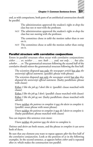 and, as with comparisons, both parts of an antithetical construction should
be parallel.
The administration approved the student’s right to drop the
class but not to meet with the professor.
NOT The administration approved the student’s right to drop the
class but not meeting with the professor.
The committee chose to table the motion rather than to vote
on it.
NOT The committee chose to table the motion rather than voting
on it.
Parallel structure with correlative conjunctions
Errors in parallel structure often occur with correlative conjunctions:
either . . . or; neither . . . nor; both . . . and; not only . . . but also;
whether . . . or. The grammatical structure following the second half of the
correlative should mirror the grammatical structure following the first half.
The scientists disputed not only the newspaper article but also the
university’s official statement. (parallel: phrase with phrase)
The scientists disputed not only the newspaper article but also they
disputed the university’s official statement. (faulty parallelism: phrase
with clause)
Either I like the job or I don’t like it. (parallel: clause matched with
clause)
Either I like the job or I don’t. (parallel: clause matched with clause)
Either I like the job or not. (faulty parallelism: clause matched with
adverb)
I have neither the patience to complete it nor the desire to complete it.
(parallel: noun phrase with noun phrase)
I have neither the patience to complete it nor do I desire to complete it.
(faulty parallelism: phrase matched with clause)
You can improve this sentence even more:
I have neither the patience nor the desire to complete it.
Patience and desire are both nouns, and the phrase to complete it can serve
both of them.
Be sure that any element you want to repeat appears after the first half of
the correlative conjunction. Look at the position of as in the following
examples. In the second sentence, as appears before either and is repeated
after or, which makes the construction not parallel.
Chapter 7: Common Sentence Errors 81
 