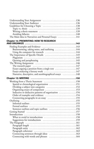 Understanding Your Assignment . . . . . . . . . . . . . . . . . . . . . . . . . . .136
Understanding Your Audience . . . . . . . . . . . . . . . . . . . . . . . . . . . . .136
Guidelines for Choosing a Topic . . . . . . . . . . . . . . . . . . . . . . . . . . .138
Topic vs. thesis . . . . . . . . . . . . . . . . . . . . . . . . . . . . . . . . . . . . . .139
Writing a thesis statement . . . . . . . . . . . . . . . . . . . . . . . . . . . . . .139
Avoiding fallacies . . . . . . . . . . . . . . . . . . . . . . . . . . . . . . . . . . . .140
The Main Idea in Narratives and Personal Essays . . . . . . . . . . . . . . .141
Chapter 14: PREWRITING: HOW TO RESEARCH
AND ORGANIZE . . . . . . . . . . . . . . . . . . . . . . . . . . . . . . . . . . . . . . . . . . . .143
Finding Examples and Evidence . . . . . . . . . . . . . . . . . . . . . . . . . . . .143
Brainstorming, taking notes, and outlining . . . . . . . . . . . . . . . . .144
Using the computer for research . . . . . . . . . . . . . . . . . . . . . . . . .144
The Importance of Specific Details . . . . . . . . . . . . . . . . . . . . . . . . .145
Plagiarism . . . . . . . . . . . . . . . . . . . . . . . . . . . . . . . . . . . . . . . . . .145
Quoting and paraphrasing . . . . . . . . . . . . . . . . . . . . . . . . . . . . .145
The Writing Assignment . . . . . . . . . . . . . . . . . . . . . . . . . . . . . . . . .146
The research paper . . . . . . . . . . . . . . . . . . . . . . . . . . . . . . . . . . .147
Essays arguing a position from a single text . . . . . . . . . . . . . . . . .147
Essays analyzing a literary work . . . . . . . . . . . . . . . . . . . . . . . . . .147
Narrative, descriptive, and autobiographical essays . . . . . . . . . . .148
Chapter 15: WRITING . . . . . . . . . . . . . . . . . . . . . . . . . . . . . . . . . . . . . . .150
Working from a Thesis Statement . . . . . . . . . . . . . . . . . . . . . . . . . .150
Spatial or chronological organization . . . . . . . . . . . . . . . . . . . . . .151
Dividing a subject into categories . . . . . . . . . . . . . . . . . . . . . . . .152
Organizing essays of comparison . . . . . . . . . . . . . . . . . . . . . . . . .153
Inductive or deductive patterns of organization . . . . . . . . . . . . . .154
Order of examples and evidence . . . . . . . . . . . . . . . . . . . . . . . . .154
Connecting paragraphs in an essay . . . . . . . . . . . . . . . . . . . . . . .155
Outlining . . . . . . . . . . . . . . . . . . . . . . . . . . . . . . . . . . . . . . . . . . . . .155
Informal outlines . . . . . . . . . . . . . . . . . . . . . . . . . . . . . . . . . . . . .155
Formal outlines . . . . . . . . . . . . . . . . . . . . . . . . . . . . . . . . . . . . . .155
Sentence outlines and topic outlines . . . . . . . . . . . . . . . . . . . . . .156
Getting Started . . . . . . . . . . . . . . . . . . . . . . . . . . . . . . . . . . . . . . . .157
Introductions . . . . . . . . . . . . . . . . . . . . . . . . . . . . . . . . . . . . . . . . . .158
What to avoid in introductions . . . . . . . . . . . . . . . . . . . . . . . . . .158
Suggestions for introductions . . . . . . . . . . . . . . . . . . . . . . . . . . .159
The Paragraph . . . . . . . . . . . . . . . . . . . . . . . . . . . . . . . . . . . . . . . . .161
Paragraph length . . . . . . . . . . . . . . . . . . . . . . . . . . . . . . . . . . . . .161
Paragraph unity . . . . . . . . . . . . . . . . . . . . . . . . . . . . . . . . . . . . . .162
Paragraph coherence . . . . . . . . . . . . . . . . . . . . . . . . . . . . . . . . . .163
Connecting sentences through ideas . . . . . . . . . . . . . . . . . . . . . .163
Connecting with words and phrases . . . . . . . . . . . . . . . . . . . . . .164
 