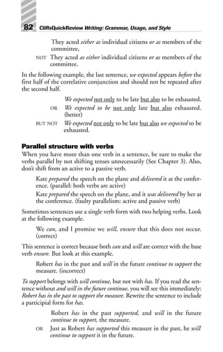 They acted either as individual citizens or as members of the
committee,
NOT They acted as either individual citizens or as members of the
committee.
In the following example, the last sentence, we expected appears before the
first half of the correlative conjunction and should not be repeated after
the second half.
We expected not only to be late but also to be exhausted.
OR We expected to be not only late but also exhausted.
(better)
BUT NOT We expected not only to be late but also we expected to be
exhausted.
Parallel structure with verbs
When you have more than one verb in a sentence, be sure to make the
verbs parallel by not shifting tenses unnecessarily (See Chapter 3). Also,
don’t shift from an active to a passive verb.
Kate prepared the speech on the plane and delivered it at the confer-
ence. (parallel: both verbs are active)
Kate prepared the speech on the plane, and it was delivered by her at
the conference. (faulty parallelism: active and passive verb)
Sometimes sentences use a single verb form with two helping verbs. Look
at the following example.
We can, and I promise we will, ensure that this does not occur.
(correct)
This sentence is correct because both can and will are correct with the base
verb ensure. But look at this example.
Robert has in the past and will in the future continue to support the
measure. (incorrect)
To support belongs with will continue, but not with has. If you read the sen-
tence without and will in the future continue, you will see this immediately:
Robert has in the past to support the measure. Rewrite the sentence to include
a participial form for has.
Robert has in the past supported, and will in the future
continue to support, the measure.
OR Just as Robert has supported this measure in the past, he will
continue to support it in the future.
82 CliffsQuickReview Writing: Grammar, Usage, and Style
 