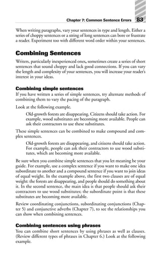 When writing paragraphs, vary your sentences in type and length. Either a
series of choppy sentences or a string of long sentences can bore or frustrate
a reader. Experiment too with different word order within your sentences.
Combining Sentences
Writers, particularly inexperienced ones, sometimes create a series of short
sentences that sound choppy and lack good connections. If you can vary
the length and complexity of your sentences, you will increase your reader’s
interest in your ideas.
Combining simple sentences
If you have written a series of simple sentences, try alternate methods of
combining them to vary the pacing of the paragraph.
Look at the following example.
Old-growth forests are disappearing. Citizens should take action. For
example, wood substitutes are becoming more available. People can
ask their contractors to use these substitutes.
These simple sentences can be combined to make compound and com-
plex sentences.
Old-growth forests are disappearing, and citizens should take action.
For example, people can ask their contractors to use wood substi-
tutes, which are becoming more available.
Be sure when you combine simple sentences that you let meaning be your
guide. For example, use a complex sentence if you want to make one idea
subordinate to another and a compound sentence if you want to join ideas
of equal weight. In the example above, the first two clauses are of equal
weight: the forests are disappearing, and people should do something about
it. In the second sentence, the main idea is that people should ask their
contractors to use wood substitutes; the subordinate point is that these
substitutes are becoming more available.
Review coordinating conjunctions, subordinating conjunctions (Chap-
ter 5) and conjunctive adverbs (Chapter 7), to see the relationships you
can show when combining sentences.
Combining sentences using phrases
You can combine short sentences by using phrases as well as clauses.
(Review different types of phrases in Chapter 6.) Look at the following
example.
Chapter 7: Common Sentence Errors 83
 