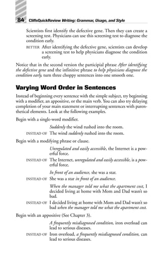 Scientists first identify the defective gene. Then they can create a
screening test. Physicians can use this screening test to diagnose the
condition early.
BETTER After identifying the defective gene, scientists can develop
a screening test to help physicians diagnose the condition
early.
Notice that in the second version the participial phrase After identifying
the defective gene and the infinitive phrase to help physicians diagnose the
condition early, turn three choppy sentences into one smooth one.
Varying Word Order in Sentences
Instead of beginning every sentence with the simple subject, try beginning
with a modifier, an appositive, or the main verb. You can also try delaying
completion of your main statement or interrupting sentences with paren-
thetical elements. Look at the following examples.
Begin with a single-word modifier.
Suddenly the wind rushed into the room.
INSTEAD OF The wind suddenly rushed into the room.
Begin with a modifying phrase or clause.
Unregulated and easily accessible, the Internet is a pow-
erful force.
INSTEAD OF The Internet, unregulated and easily accessible, is a pow-
erful force.
In front of an audience, she was a star.
INSTEAD OF She was a star in front of an audience.
When the manager told me what the apartment cost, I
decided living at home with Mom and Dad wasn’t so
bad.
INSTEAD OF I decided living at home with Mom and Dad wasn’t so
bad when the manager told me what the apartment cost.
Begin with an appositive (See Chapter 3).
A frequently misdiagnosed condition, iron overload can
lead to serious diseases.
INSTEAD OF Iron overload, a frequently misdiagnosed condition, can
lead to serious diseases.
84 CliffsQuickReview Writing: Grammar, Usage, and Style
 