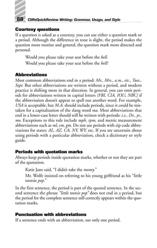 Courtesy questions
If a question is asked as a courtesy, you can use either a question mark or
a period. Although the difference in tone is slight, the period makes the
question more routine and general, the question mark more directed and
personal.
Would you please take your seat before the bell.
Would you please take your seat before the bell?
Abbreviations
Most common abbreviations end in a period: Mr., Mrs., a.m., etc., Tues.,
Sept. But other abbreviations are written without a period, and modern
practice is shifting more in that direction. In general, you can omit peri-
ods for abbreviations written in capital letters (FBI, CIA, IOU, NBC) if
the abbreviation doesn’t appear to spell out another word. For example,
USA is acceptable, but M.A. should include periods, since it could be mis-
taken for a capitalization of the slang word ma. Most abbreviations that
end in a lower-case letter should still be written with periods: i.e., Dr., yr.,
mo. Exceptions to this rule include mph, rpm, and metric measurement
abbreviations such as ml, cm, gm. Do not use periods with zip code abbre-
viations for states: AL, AZ, CA, NY, WY, etc. If you are uncertain about
using periods with a particular abbreviation, check a dictionary or style
guide.
Periods with quotation marks
Always keep periods inside quotation marks, whether or not they are part
of the quotation.
Katie Jane said, “I didn’t take the money.”
Mr. Wolfe insisted on referring to his young girlfriend as his “little
tootsie pop.”
In the first sentence, the period is part of the quoted sentence. In the sec-
ond sentence the phrase “little tootsie pop” does not end in a period, but
the period for the complete sentence still correctly appears within the quo-
tation marks.
Punctuation with abbreviations
If a sentence ends with an abbreviation, use only one period.
88 CliffsQuickReview Writing: Grammar, Usage, and Style
 