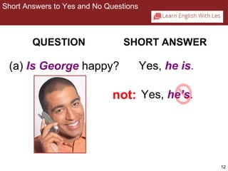 12 
Short Answers to Yes and No Questions 
2-2 SHORT ANSWERS TO YES/NO QUESTIONS 
QUESTION SHORT ANSWER 
(a) Is George happy? Yes, he is. 
not: Yes, he’s. 
 