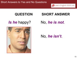 13 
Short Answers to Yes and No Questions 
2-2 SHORT ANSWERS TO YES/NO QUESTIONS 
QUESTION SHORT ANSWER 
Is he happy? No, he is not. 
No, he isn’t. 
 