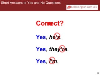 16 
Short Answers to Yes and No Questions 
2-2 SHORT ANSWERS TO YES/NO QUESTIONS 
Cornroect? 
Yes, he’s. 
Yes, they’re. 
Yes, I’m. 
 