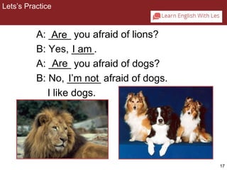 17 
2-2 Let’s Practice 
A: ____ Are 
you afraid of lions? 
B: Yes, ____. 
I am 
A: ____ Are 
you afraid of dogs? 
B: No, ______ I’m not 
afraid of dogs. 
I like dogs. 
Lets’s Practice 
 