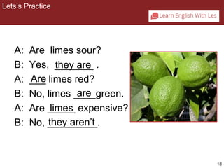 18 
Lets’s Practice 
2-2 Let’s Practice 
A: Are limes sour? 
B: Yes, _______ they are 
. 
A: ___ Are 
limes red? 
B: No, limes ____are 
green. 
A: Are _____ limes 
expensive? 
B: No, _________. 
they aren’t 
 