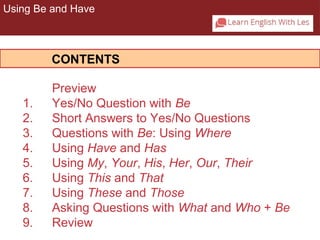 Using Be and Have 
CONTENTS 
Preview 
1. Yes/No Question with Be 
2. Short Answers to Yes/No Questions 
3. Questions with Be: Using Where 
4. Using Have and Has 
5. Using My, Your, His, Her, Our, Their 
6. Using This and That 
7. Using These and Those 
8. Asking Questions with What and Who + Be 
9. Review 
 