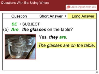 21 
Questions With Be: Using Where 
2-3 QUESTIONS WITH BE: USING WHERE 
Question Short Answer + Long Answer 
BE + SUBJECT 
(b) Are the glasses on the table? 
Yes, they are. 
The glasses are on the table. 
 