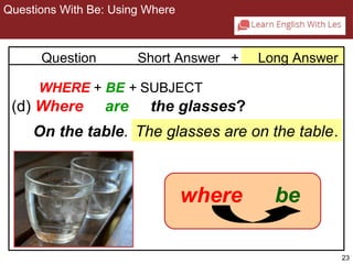 23 
2-3 QUESTIONS WITH BE: USING WHERE 
Question Short Answer + Long Answer 
WHERE + BE + SUBJECT 
(d) Where are the glasses? 
On the table. The glasses are on the table. 
wher e be 
Questions With Be: Using Where 
 