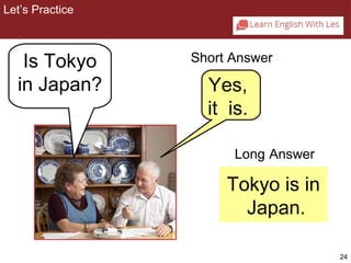 24 
Long Answer 
Tokyo is in 
Japan. 
2-3 Let’s Practice 
Is Tokyo 
in Japan? 
Short Answer 
Yes, 
it is. 
Let’s Practice 
 