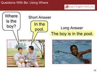 25 
The boy is in the pool. 
Questions With Be: Using Where 
Where 
is the 
boy? In the 
pool. Long Answer 
2-3 Let’s Practice 
Short Answer 
 