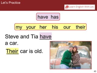 43 
Let’s Practice 
2-5 Let’s Practice 
have has 
my your her his our their 
Steve and Tia ____ 
have 
a car. 
Their 
____ car is old. 
 