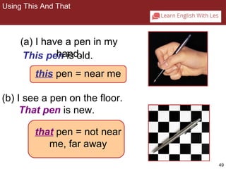 49 
Using This And That 
2-6 USING THIS AND THAT 
(a) I have a pen in my 
hand. 
This pen is old. 
this pe n = n ear me 
(b) I see a pen on the floor. 
That pen is new. 
that pen = not near 
me, far away 
 