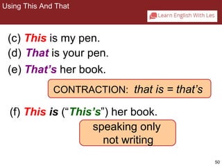 50 
2-6 USING THIS AND THAT 
(c) This is my pen. 
(d) That is your pen. 
(e) That’s her book. 
CONTRACTION: that is = that’s 
(f) This is (“This’s”) her book. 
speaking only 
not writing 
Using This And That 
 