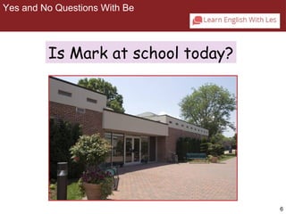 6 
Yes and No Questions With Be 
2-1 YES/NO QUESTIONS WITH BE 
Is Mark at school today? 
 