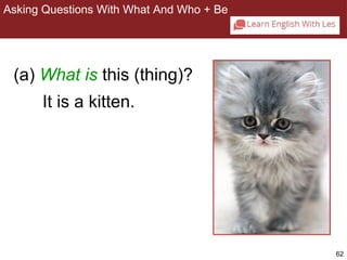 62 
Asking Questions With What And Who + Be 
2-8 ASKING QUESTIONS WITH WHAT AND WHO + BE 
(a) What is this (thing)? 
It is a kitten. 
 