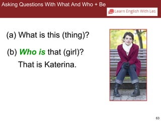 63 
Asking Questions With What And Who + Be 
2-8 ASKING QUESTIONS WITH WHAT AND WHO + BE 
(a) What is this (thing)? 
(b) Who is that (girl)? 
That is Katerina. 
 