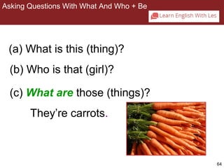 64 
Asking Questions With What And Who + Be 
2-8 ASKING QUESTIONS WITH WHAT AND WHO + BE 
(a) What is this (thing)? 
(b) Who is that (girl)? 
(c) What are those (things)? 
They’re carrots. 
 