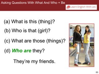 65 
Asking Questions With What And Who + Be 
2-8 ASKING QUESTIONS WITH WHAT AND WHO + BE 
(a) What is this (thing)? 
(b) Who is that (girl)? 
(c) What are those (things)? 
(d) Who are they? 
They’re my friends. 
 