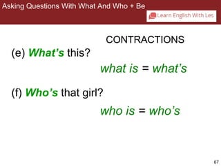 67 
Asking Questions With What And Who + Be 
2-8 ASKING QUESTIONS WITH WHAT AND WHO + BE 
(e) What’s this? 
CONTRACTIONS 
what is = what’s 
(f) Who’s that girl? 
who is = who’s 
 