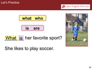 68 
2-8 Let’s Practice 
what who 
is are 
_W__h_a_t __ is 
her favorite sport? 
She likes to play soccer. 
Let’s Practice 
 