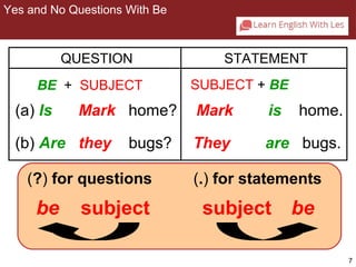 7 
2-1 YES/NO QUESTIONS WITH BE 
QUESTION STATEMENT 
BE + SUBJECT SUBJECT + BE 
(a) Is Mark home? Mark is home. 
(b) Are they bugs? They are bugs. 
(?) for questions 
be subject 
(.) for statements 
subject be 
Yes and No Questions With Be 
 