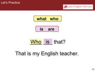 70 
Let’s Practice 
2-8 Let’s Practice 
what who 
is are 
_W_h_o_ _i_s_ that? 
That is my English teacher. 
 