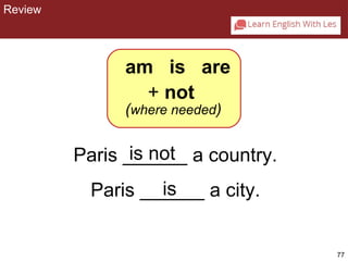 77 
am is are 
+ not 
(where needed) 
is not 
Paris ______ a country. 
Paris ______ is 
a city. 
CHAPTER 2: REVIEW 
Review 
 