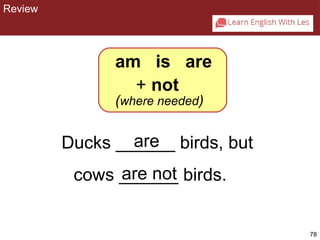 78 
CHAPTER 2: REVIEW 
am is are 
+ not 
(where needed) 
are 
Ducks ______ birds, but 
cows _a_re_ _n_o_t birds. 
Review 
 