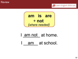 80 
CHAPTER 2: REVIEW 
am is are 
+ not 
(where needed) 
am not 
am 
I _______ at home. 
I ______ at school. 
Review 
 