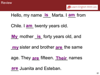 81 
is am 
Hello, my name ___ Marta. I ___ from 
Chile. I am 
___ twenty years old. 
___ My mother ___ is 
forty years old, and 
___ my 
sister and brother ___ are 
the same 
age. They ___ are 
fifteen. _____ Their 
names 
___ are 
Juanita and Esteban. 
CHAPTER 2: REVIEW 
Review 
 