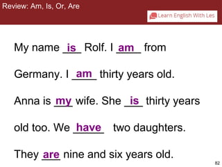 82 
Review: Am, Is, Or, Are 
CHAPTER 2: REVIEW : AM, IS, OR ARE 
My name ___ is Rolf. I ____ am 
from 
Germany. I ____ am 
thirty years old. 
Anna is ___ my wife. She ___ is 
thirty years 
old too. We _____ two daughters. 
They ___ nine and six years old. 
are 
have 
 
