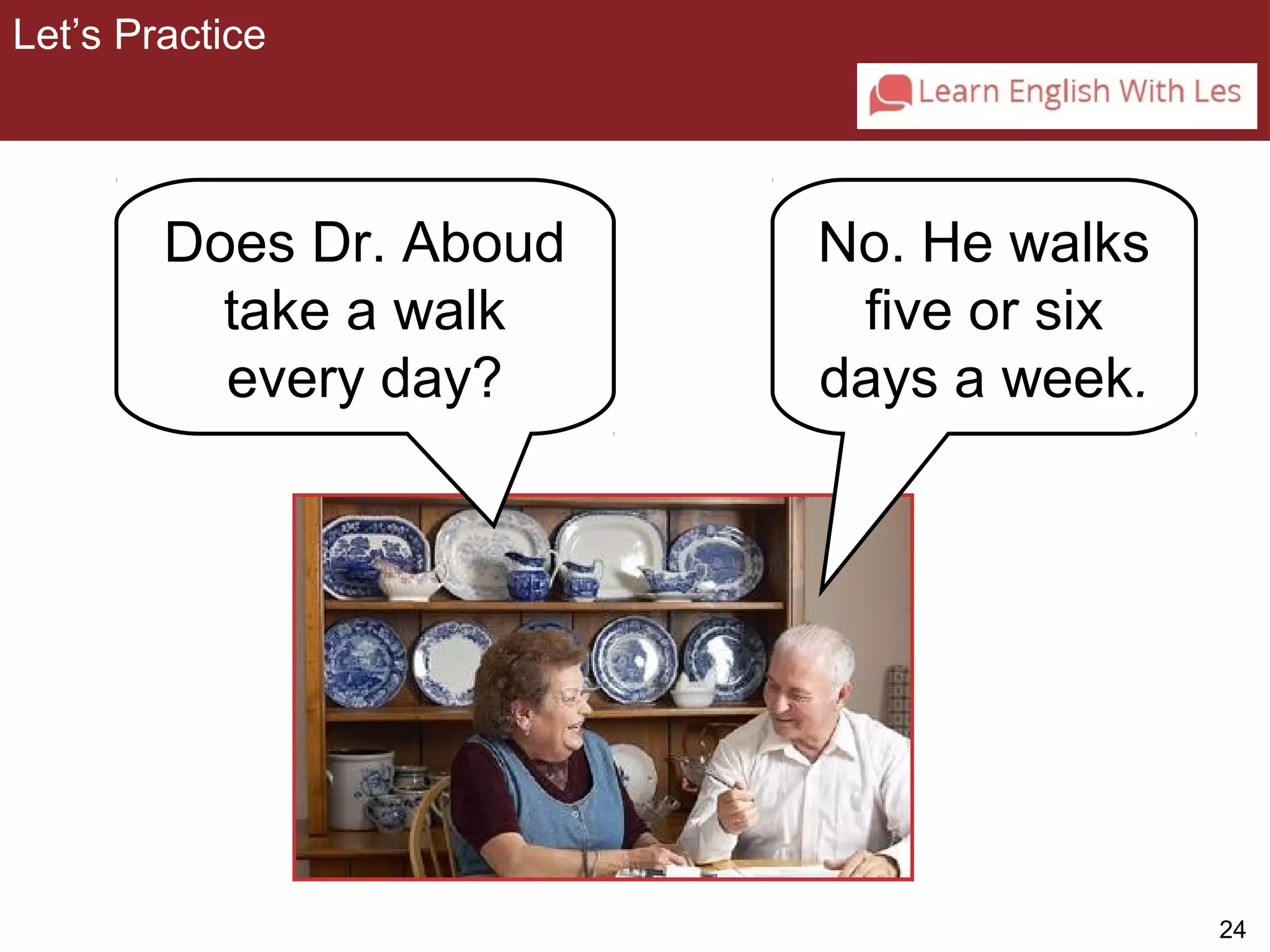 24 
No. He walks 
five or six 
days a week. 
Let’s Practice 
3-2 Let’s Practice 
Does Dr. Aboud 
take a walk 
every day? 
 