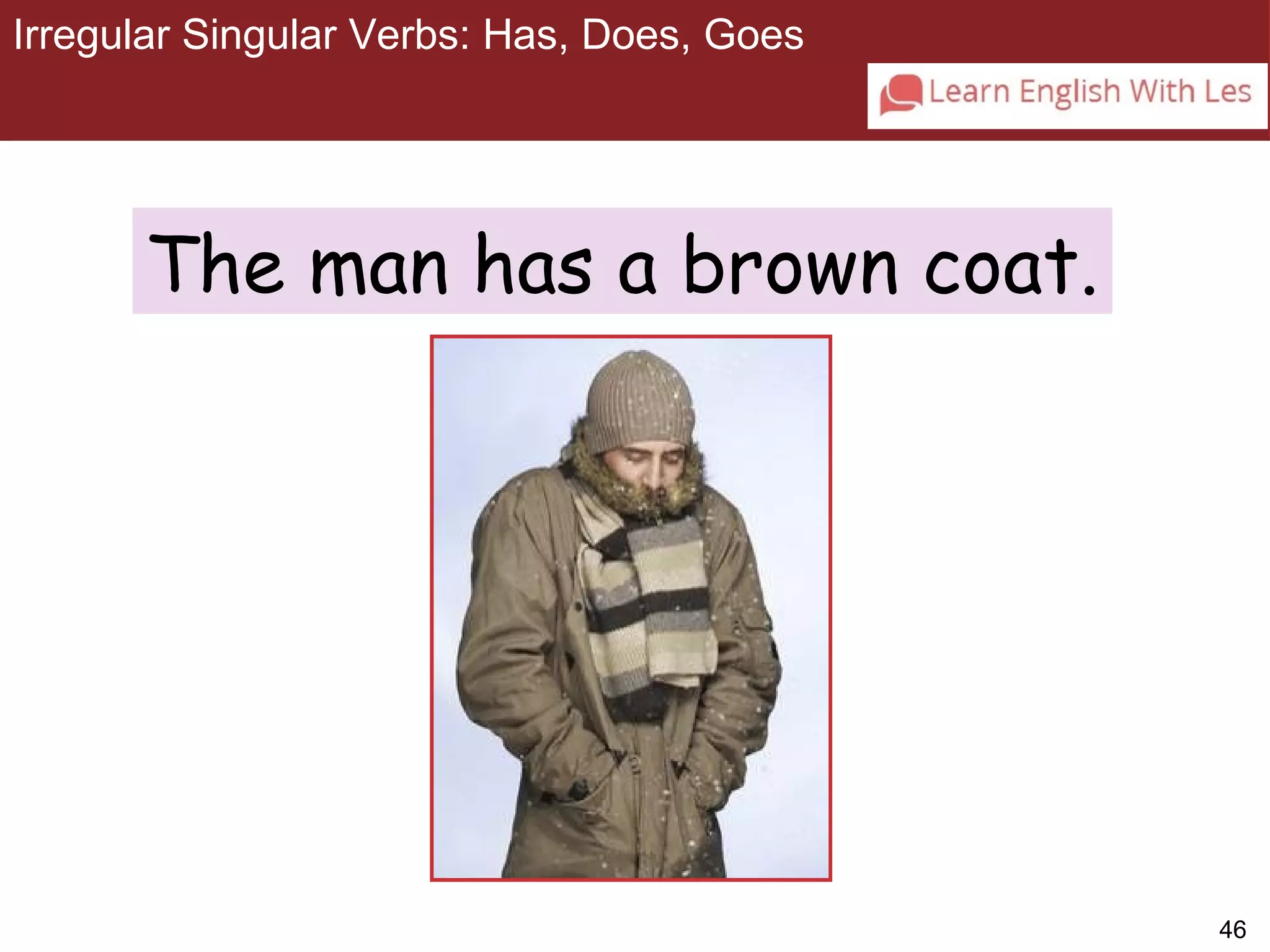 46 
Irregular Singular Verbs: Has, Does, Goes 
3-6 IRREGULAR SINGULAR VERBS: HAS, DOES, GOES 
The man has a brown coat. 
 