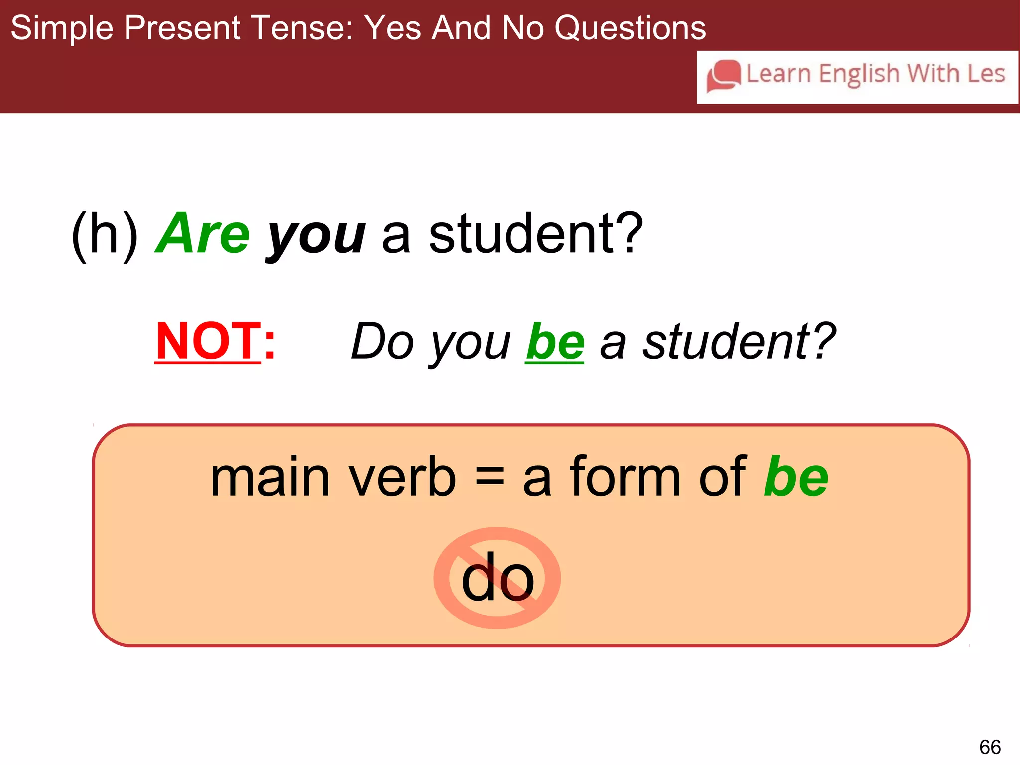 66 
Simple Present Tense: Yes And No Questions 
3-9 SIMPLE PRESENT TENSE: YES/NO QUESTIONS 
(h) Are you a student? 
NOT: Do you be a student? 
main verb = a form of be 
do 
 