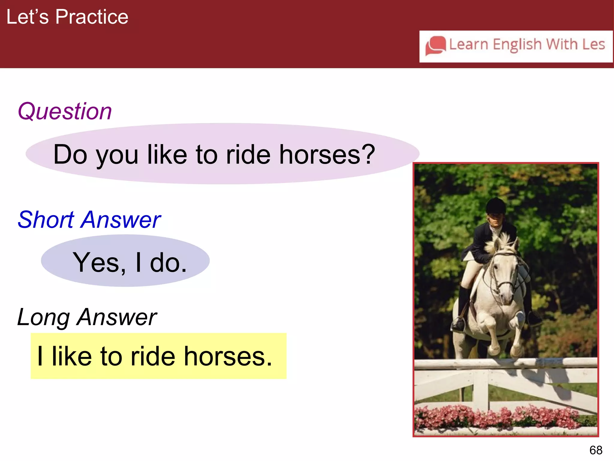 68 
Let’s Practice 
3-9 Let’s Practice 
Question 
Do you like to ride horses? 
Short Answer 
Yes, I do. 
Long Answer 
I like to ride horses. 
 