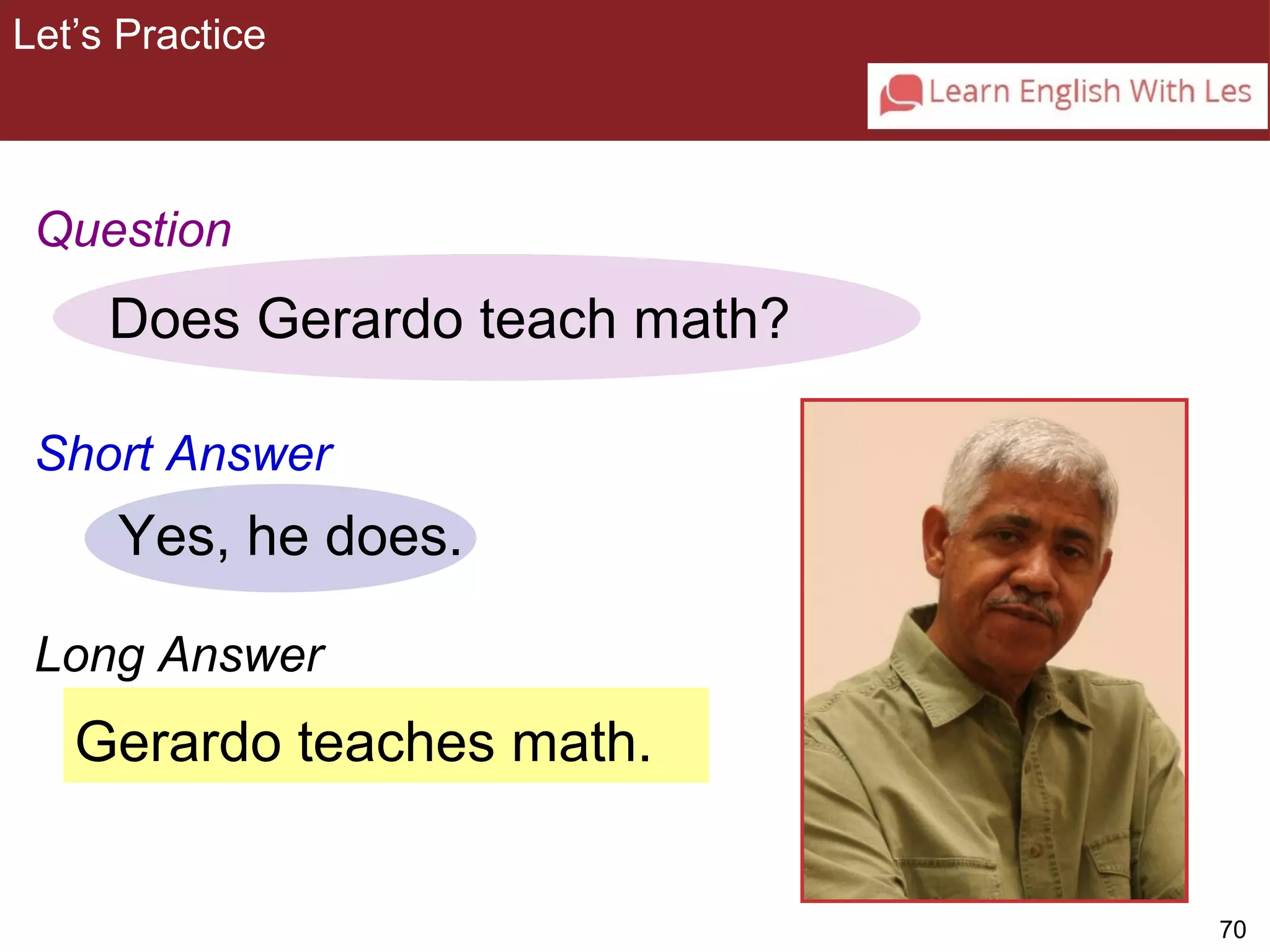 70 
Let’s Practice 
3-9 Let’s Practice 
Question 
Does Gerardo teach math? 
Short Answer 
Yes, he does. 
Long Answer 
Gerardo teaches math. 
 